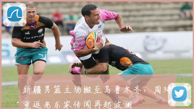 新疆男篮主场搬至乌鲁木齐，周琦重返老东家传闻再起波澜