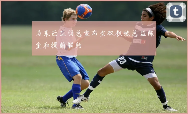 马来西亚羽总宣布女双教练总监陈金和提前解约