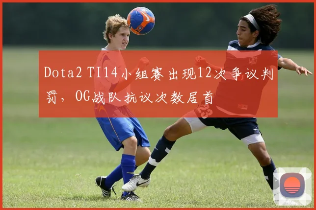 Dota2 TI14小组赛出现12次争议判罚，OG战队抗议次数居首