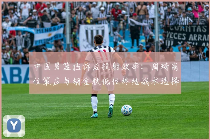 中国男篮挡拆后投射效率:周琦高位策应与胡金秋低位终结战术选择