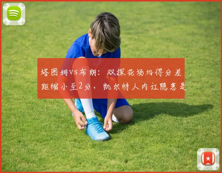 塔图姆vs布朗：双探花场均得分差距缩小至2分，凯尔特人内讧隐患是否消除？