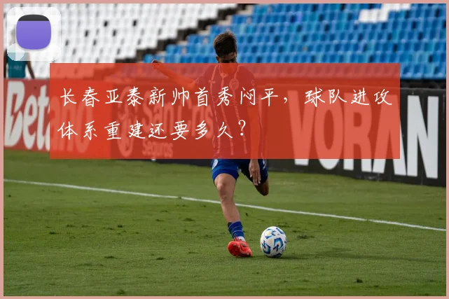 长春亚泰新帅首秀闷平，球队进攻体系重建还要多久？