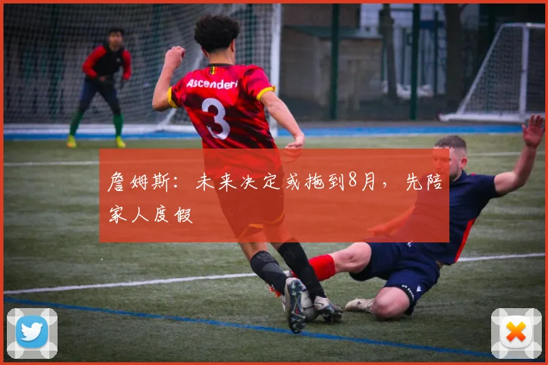 詹姆斯：未来决定或拖到8月，先陪家人度假