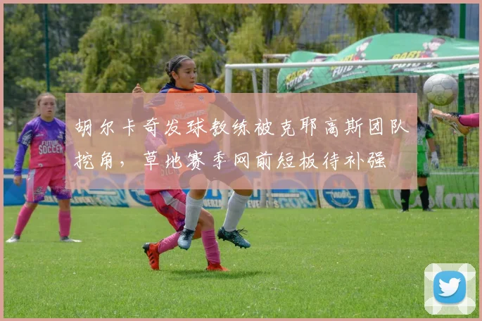胡尔卡奇发球教练被克耶高斯团队挖角,草地赛季网前短板待补强