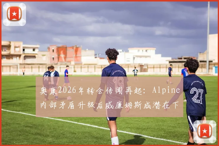 奥康2026年转会传闻再起：Alpine内部矛盾升级后威廉姆斯成潜在下家