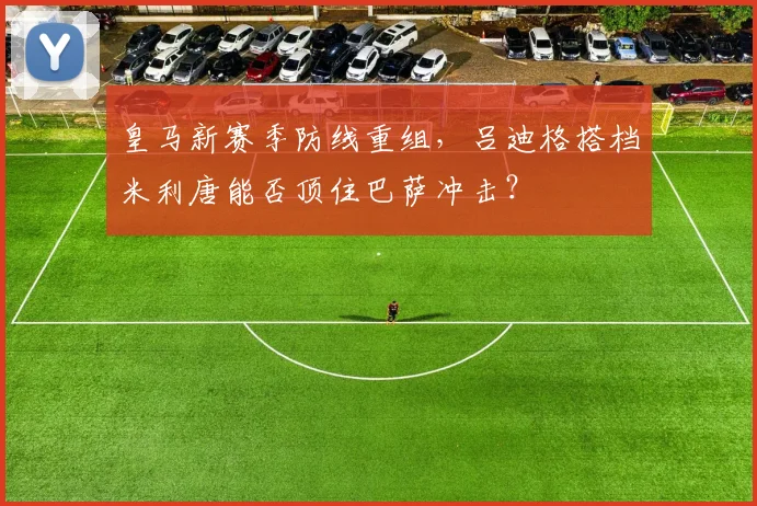 皇马新赛季防线重组，吕迪格搭档米利唐能否顶住巴萨冲击？