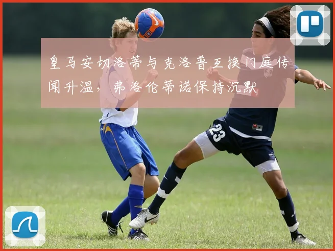 皇马安切洛蒂与克洛普互换门庭传闻升温，弗洛伦蒂诺保持沉默